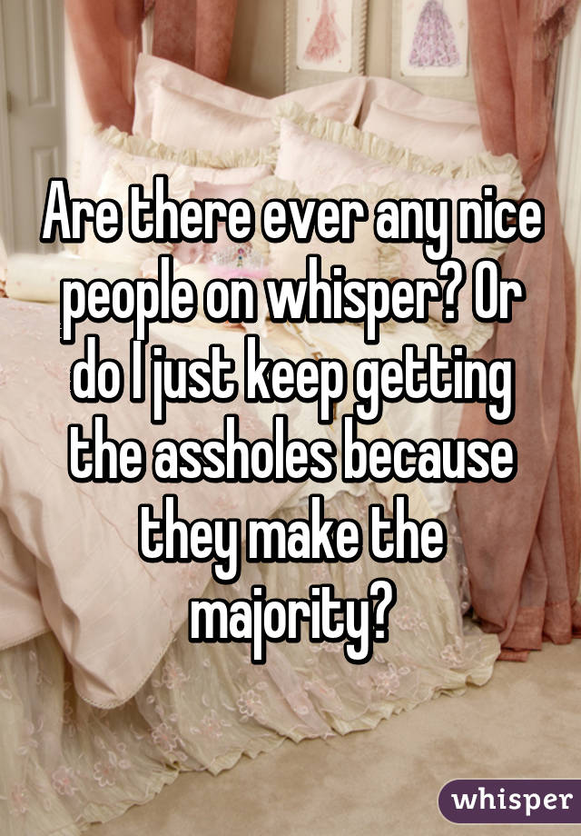 Are there ever any nice people on whisper? Or do I just keep getting the assholes because they make the majority?