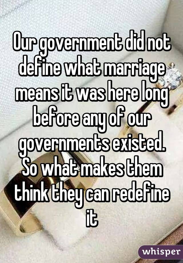 Our government did not define what marriage means it was here long before any of our governments existed. So what makes them think they can redefine it