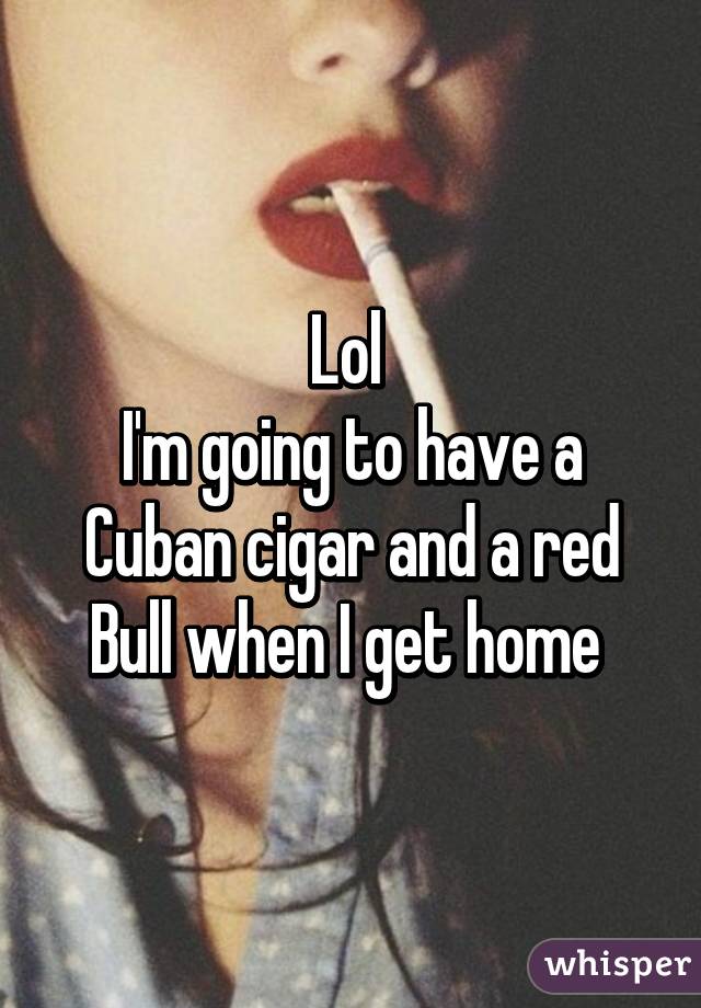 Lol 
I'm going to have a Cuban cigar and a red Bull when I get home 