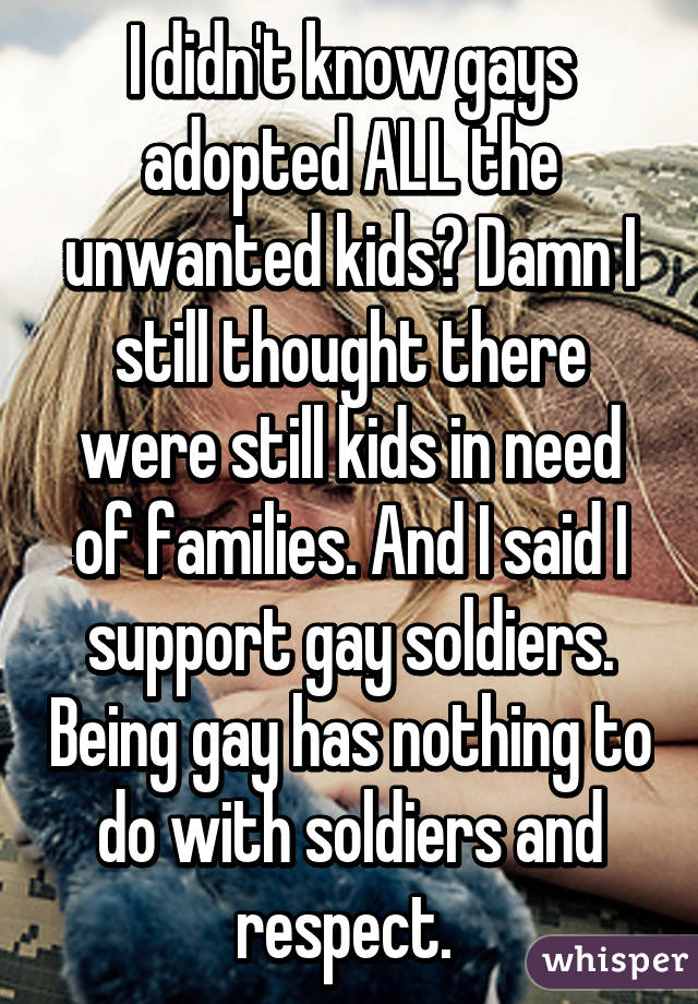 I didn't know gays adopted ALL the unwanted kids? Damn I still thought there were still kids in need of families. And I said I support gay soldiers. Being gay has nothing to do with soldiers and respect. 