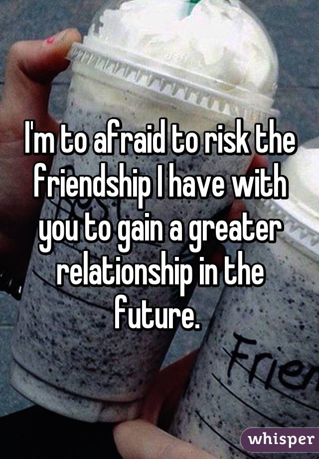 I'm to afraid to risk the friendship I have with you to gain a greater relationship in the future. 