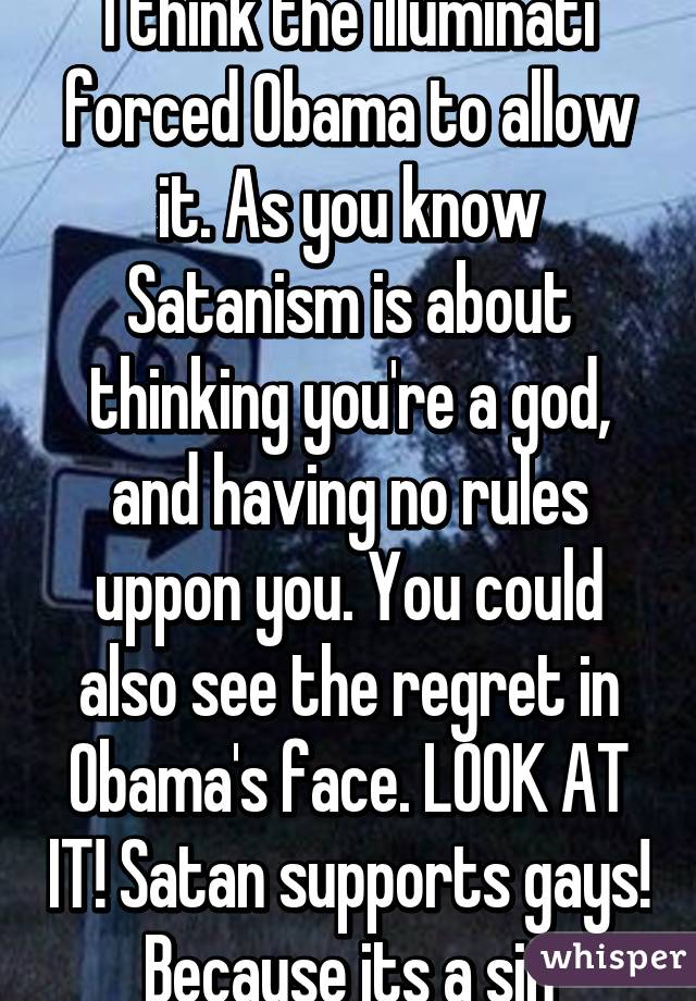 I think the illuminati forced Obama to allow it. As you know Satanism is about thinking you're a god, and having no rules uppon you. You could also see the regret in Obama's face. LOOK AT IT! Satan supports gays! Because its a sin