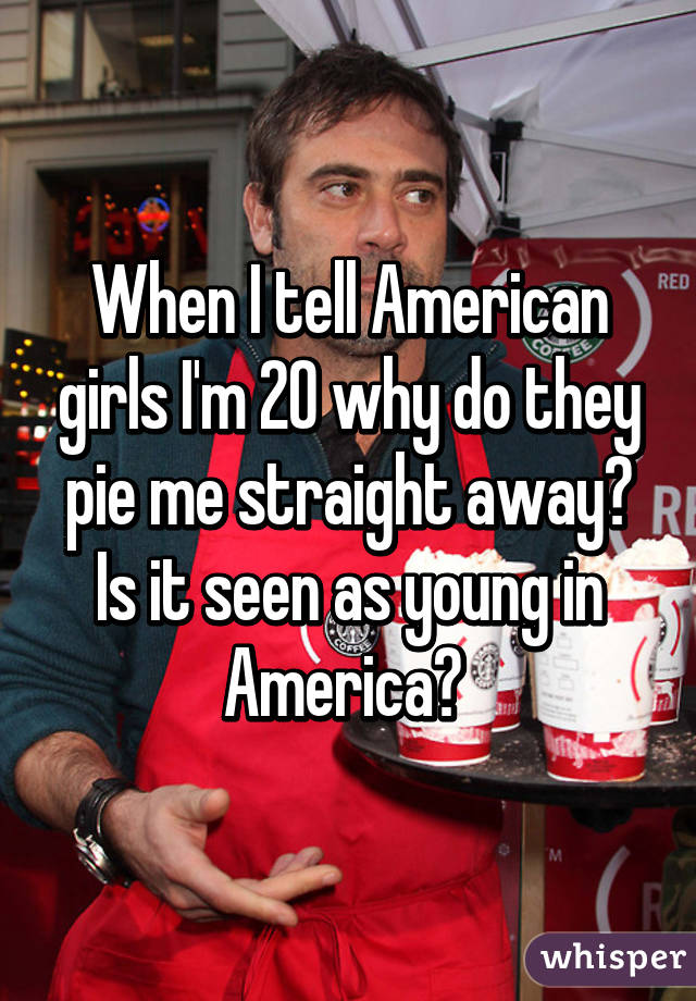 When I tell American girls I'm 20 why do they pie me straight away? Is it seen as young in America? 