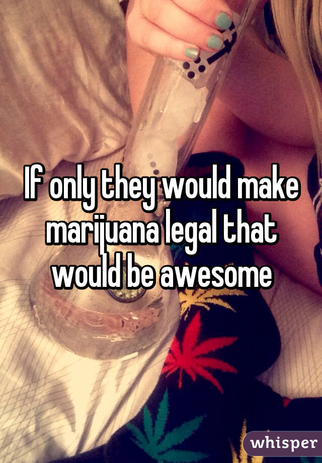 If only they would make marijuana legal that would be awesome