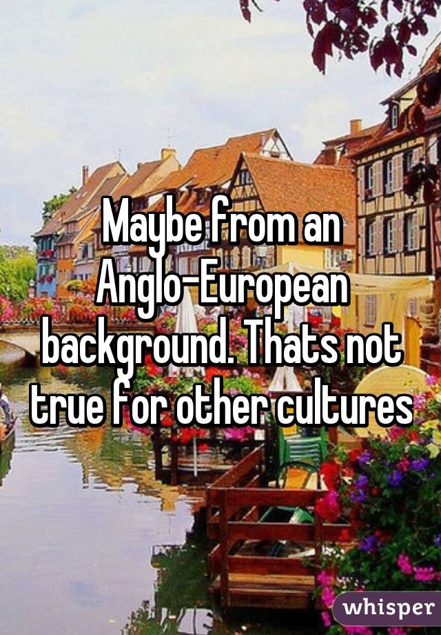 Maybe from an Anglo-European background. Thats not true for other cultures