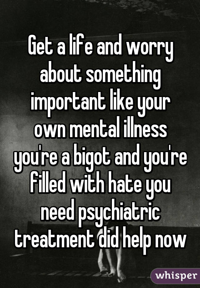 Get a life and worry about something important like your own mental illness you're a bigot and you're filled with hate you need psychiatric treatment did help now