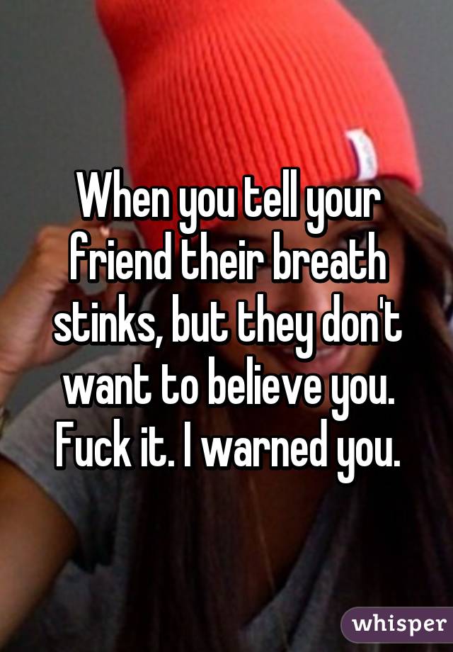 When you tell your friend their breath stinks, but they don't want to believe you. Fuck it. I warned you.