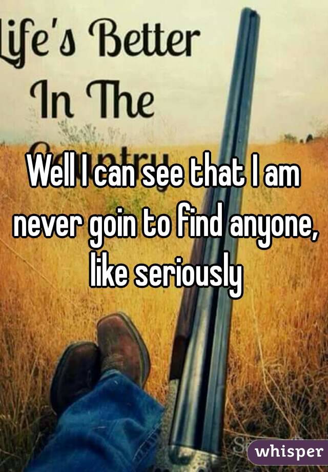 Well I can see that I am never goin to find anyone, like seriously