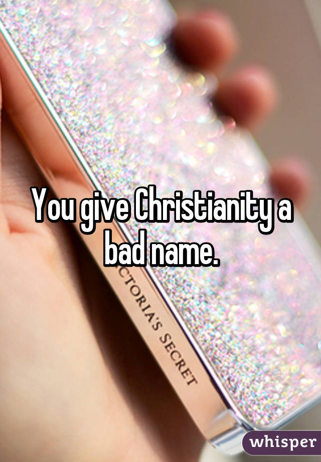 You give Christianity a bad name.