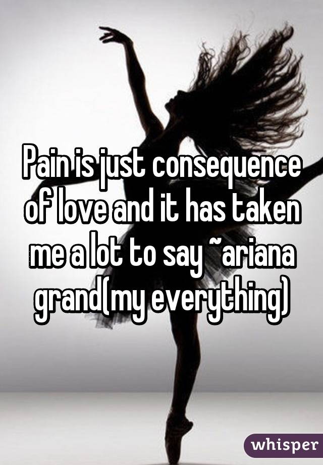 Pain is just consequence of love and it has taken me a lot to say ~ariana grand(my everything)