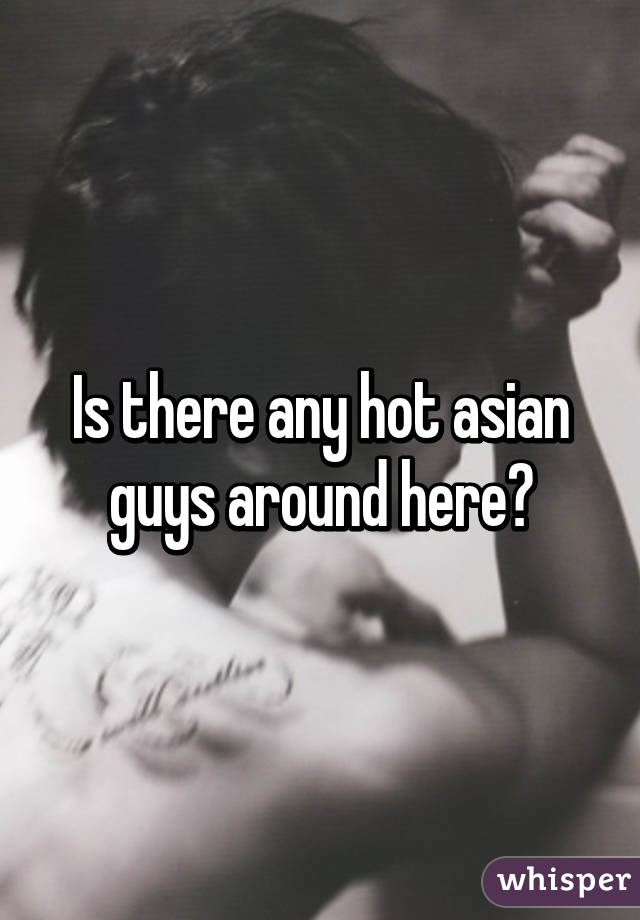 Is there any hot asian guys around here?