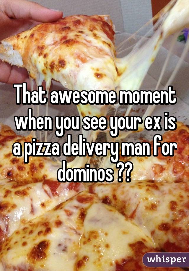 That awesome moment when you see your ex is a pizza delivery man for dominos 😌😂