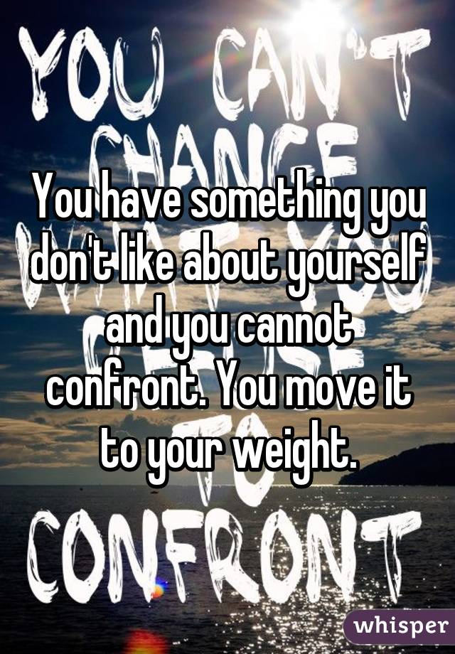 You have something you don't like about yourself and you cannot confront. You move it to your weight.