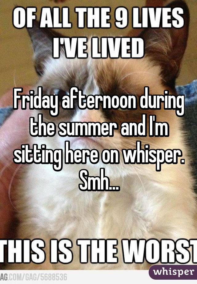 Friday afternoon during the summer and I'm sitting here on whisper. Smh...