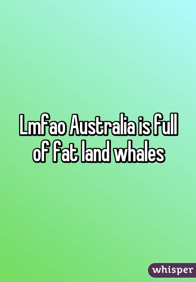 Lmfao Australia is full of fat land whales