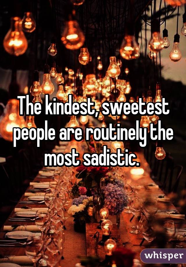 The kindest, sweetest people are routinely the most sadistic. 