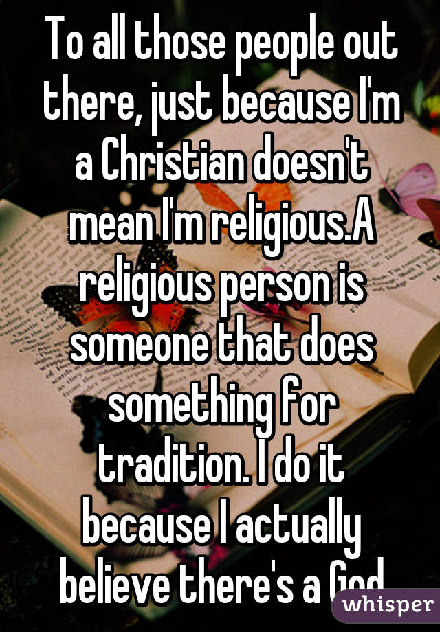 To all those people out there, just because I'm a Christian doesn't mean I'm religious.A religious person is someone that does something for tradition. I do it because I actually believe there's a God