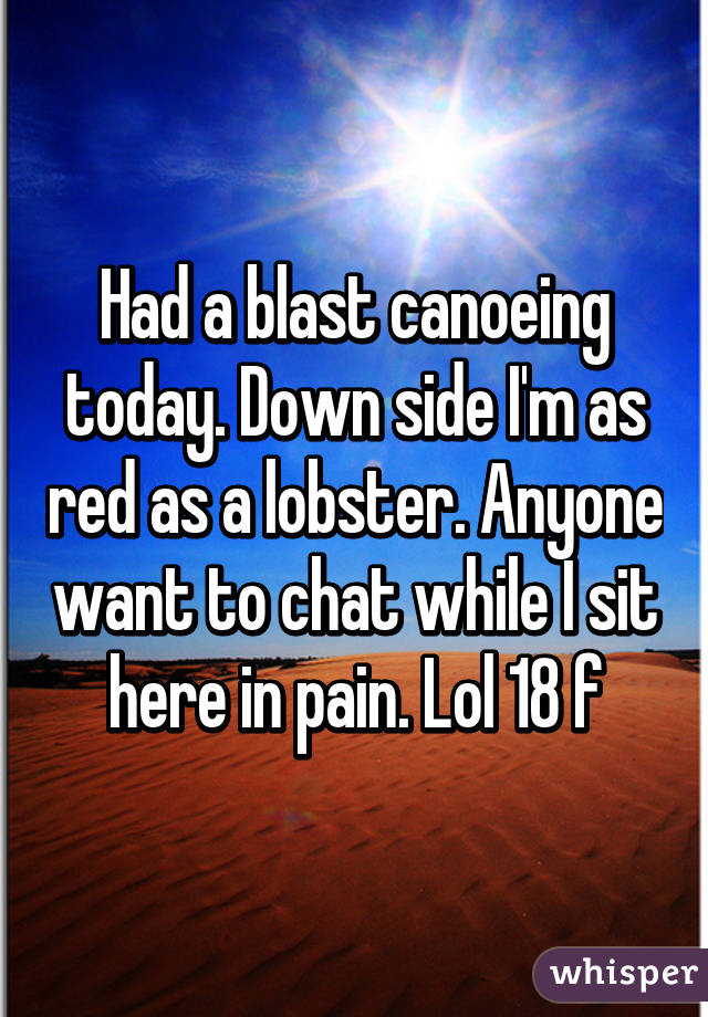 Had a blast canoeing today. Down side I'm as red as a lobster. Anyone want to chat while I sit here in pain. Lol 18 f