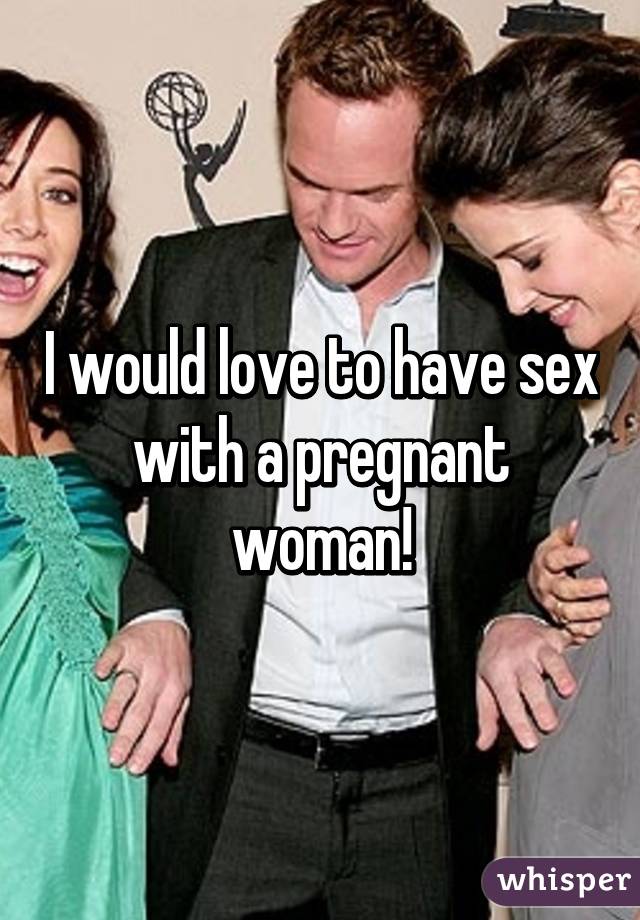 I would love to have sex with a pregnant woman!