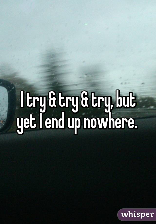 I try & try & try, but yet I end up nowhere. 