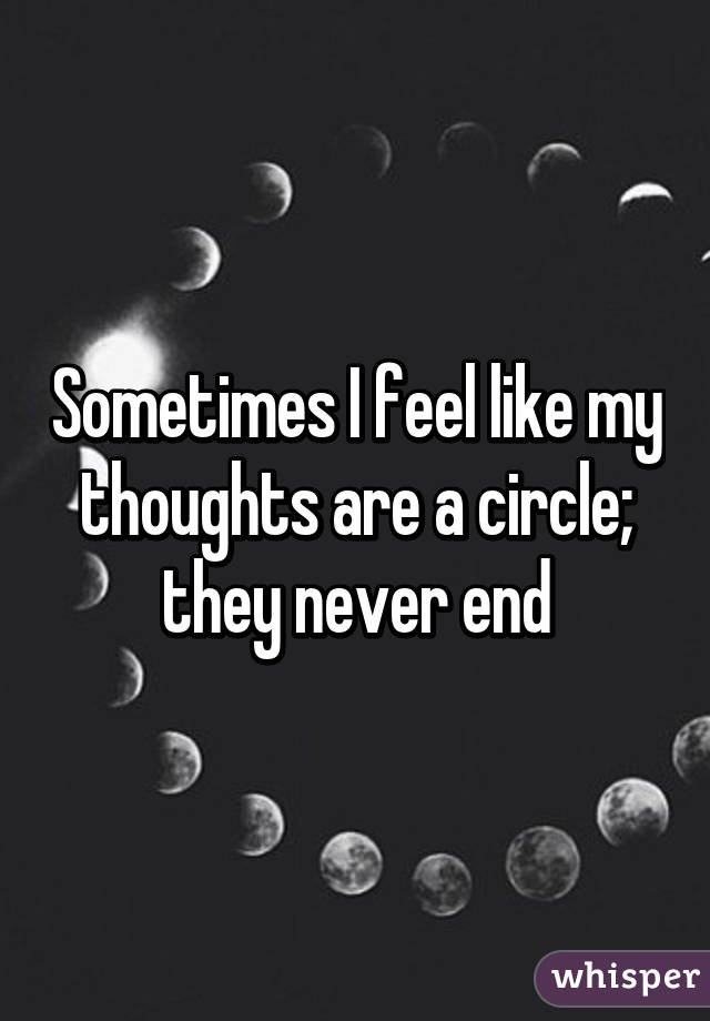 Sometimes I feel like my thoughts are a circle; they never end