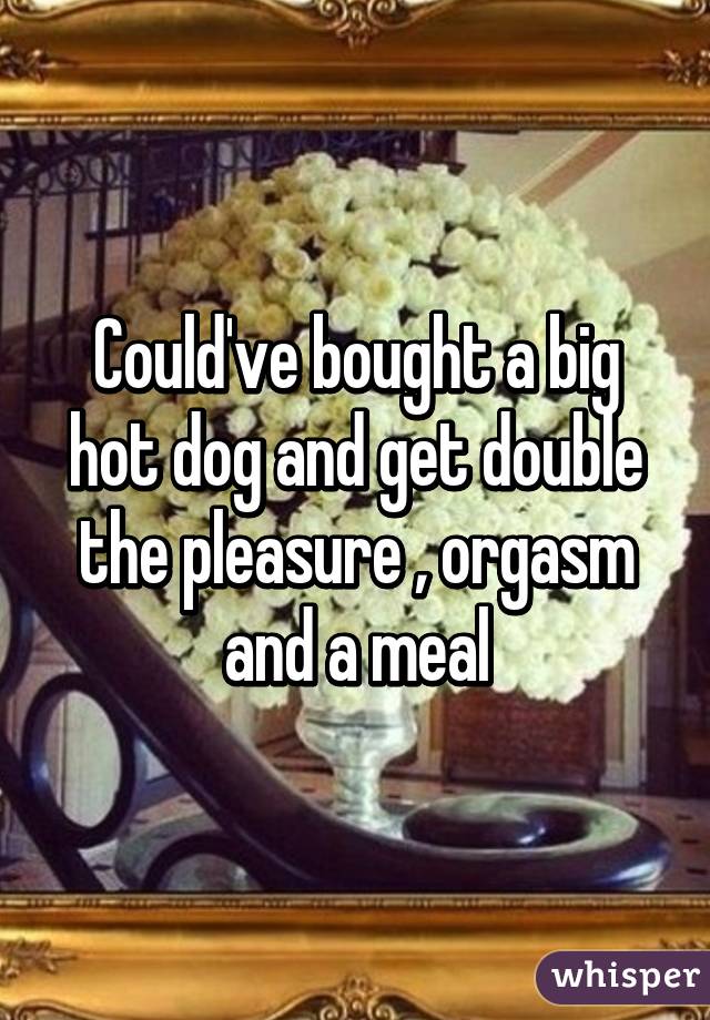 Could've bought a big hot dog and get double the pleasure , orgasm and a meal