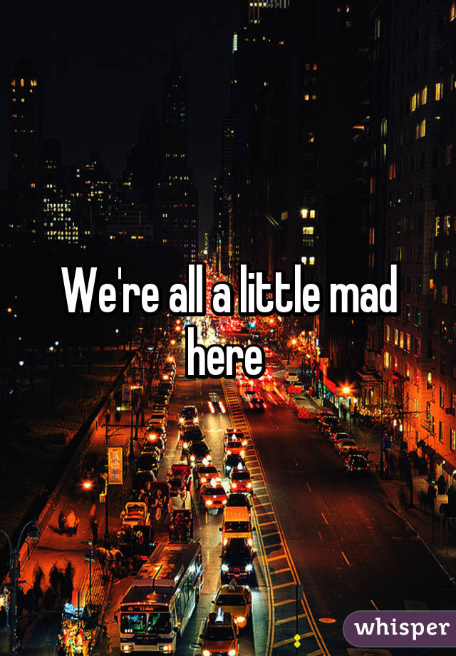 We're all a little mad here 