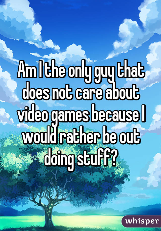 Am I the only guy that does not care about video games because I would rather be out doing stuff?