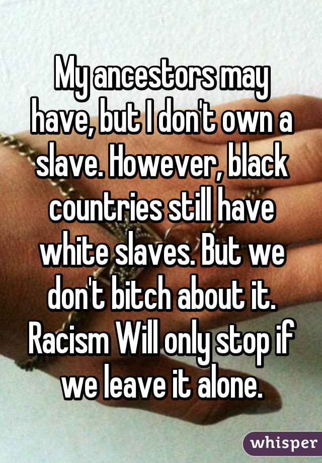 My ancestors may have, but I don't own a slave. However, black countries still have white slaves. But we don't bitch about it. Racism Will only stop if we leave it alone.