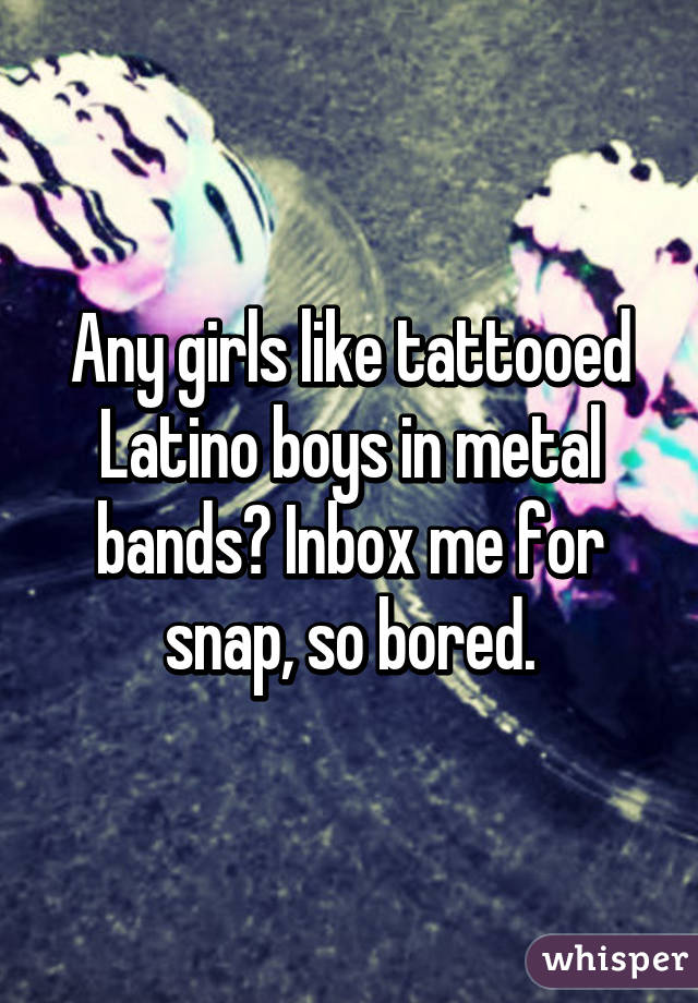 Any girls like tattooed Latino boys in metal bands? Inbox me for snap, so bored.