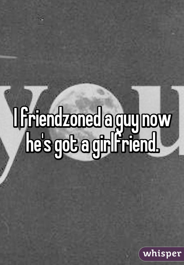 I friendzoned a guy now he's got a girlfriend.