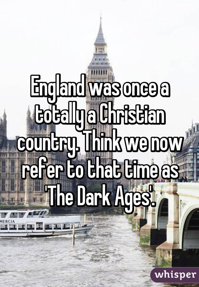 England was once a totally a Christian country. Think we now refer to that time as 'The Dark Ages'.