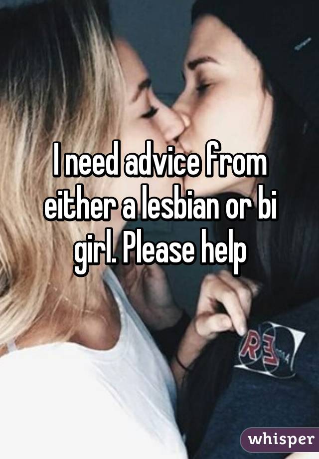 I need advice from either a lesbian or bi girl. Please help
