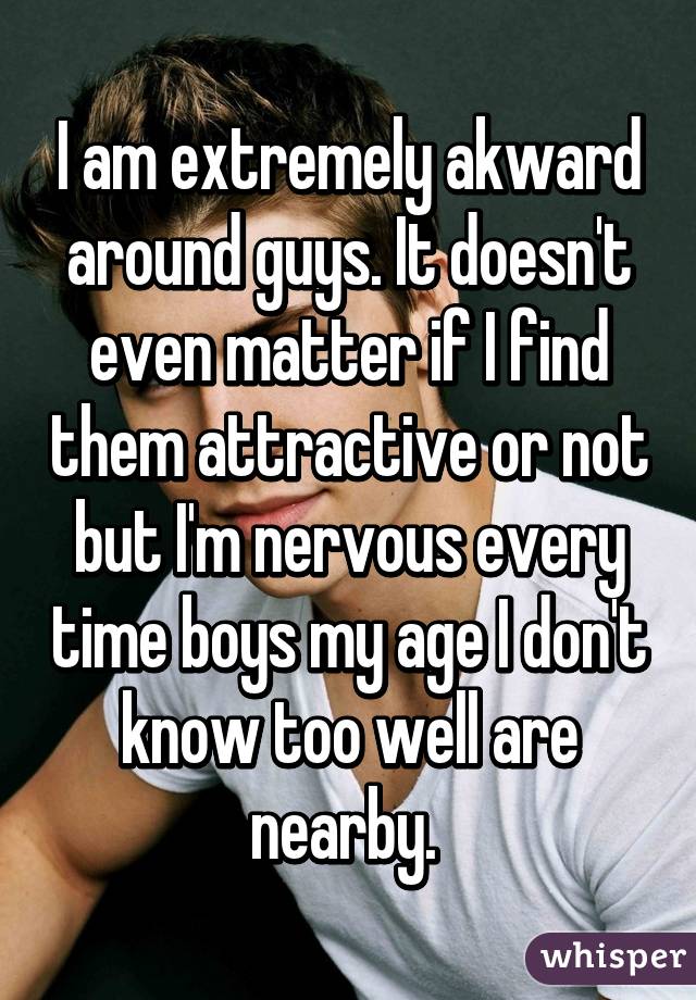 I am extremely akward around guys. It doesn't even matter if I find them attractive or not but I'm nervous every time boys my age I don't know too well are nearby. 