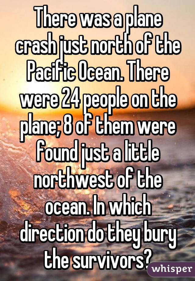 There was a plane crash just north of the Pacific Ocean. There were 24 people on the plane; 8 of them were found just a little northwest of the ocean. In which direction do they bury the survivors?