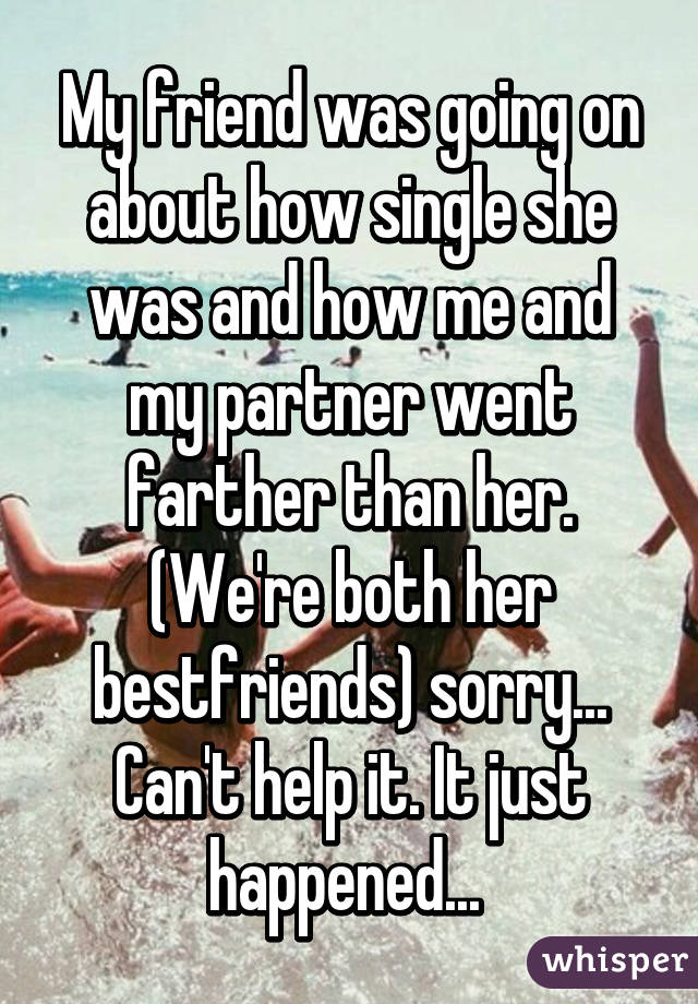 My friend was going on about how single she was and how me and my partner went farther than her. (We're both her bestfriends) sorry... Can't help it. It just happened... 