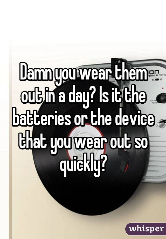 Damn you wear them out in a day? Is it the batteries or the device that you wear out so quickly?