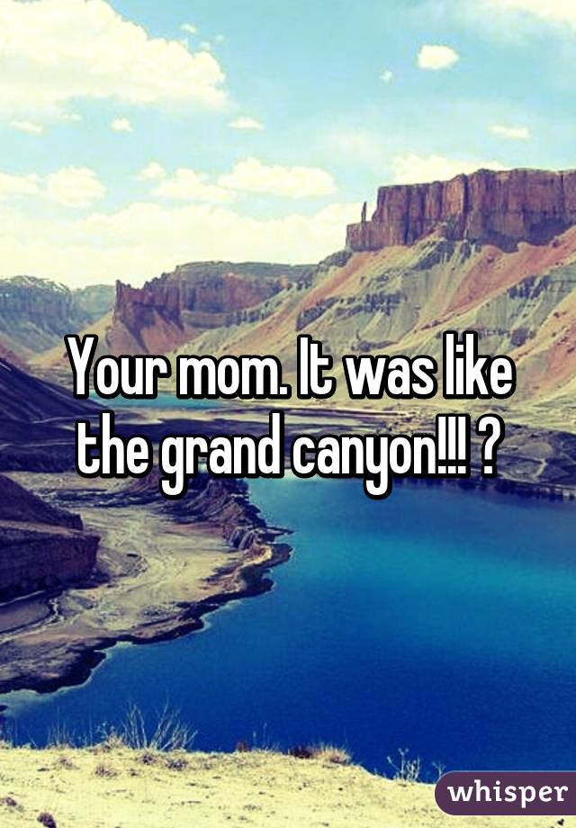Your mom. It was like the grand canyon!!! 😶