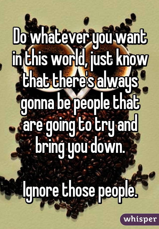 Do whatever you want in this world, just know that there's always gonna be people that are going to try and bring you down.

Ignore those people.