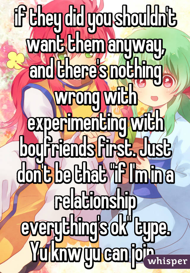 if they did you shouldn't want them anyway, and there's nothing wrong with experimenting with boyfriends first. Just don't be that "if I'm in a relationship everything's ok" type. Yu knw yu can join  