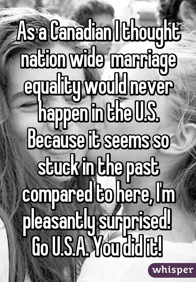 As a Canadian I thought nation wide  marriage equality would never happen in the U.S. Because it seems so stuck in the past compared to here, I'm pleasantly surprised! 
Go U.S.A. You did it! 