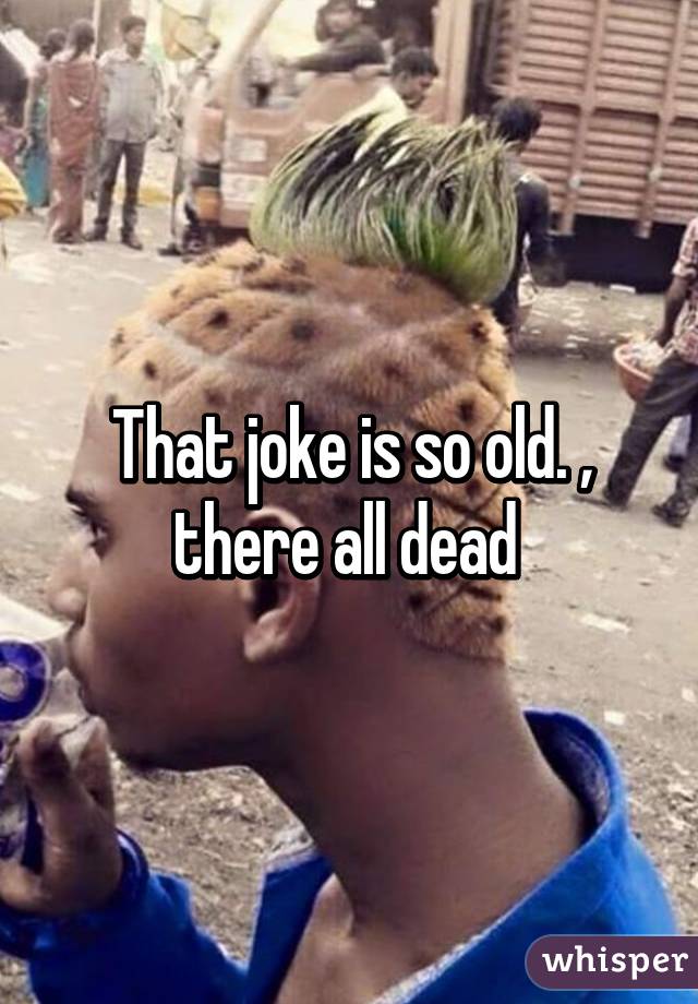 That joke is so old. , there all dead 