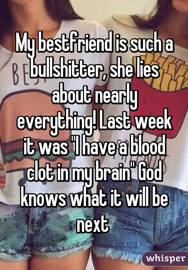 My bestfriend is such a bullshitter, she lies about nearly everything! Last week it was "I have a blood clot in my brain" God knows what it will be next 