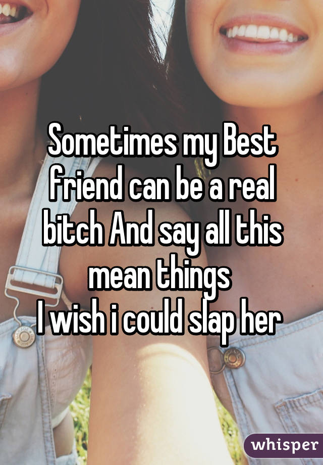 Sometimes my Best friend can be a real bitch And say all this mean things 
I wish i could slap her 