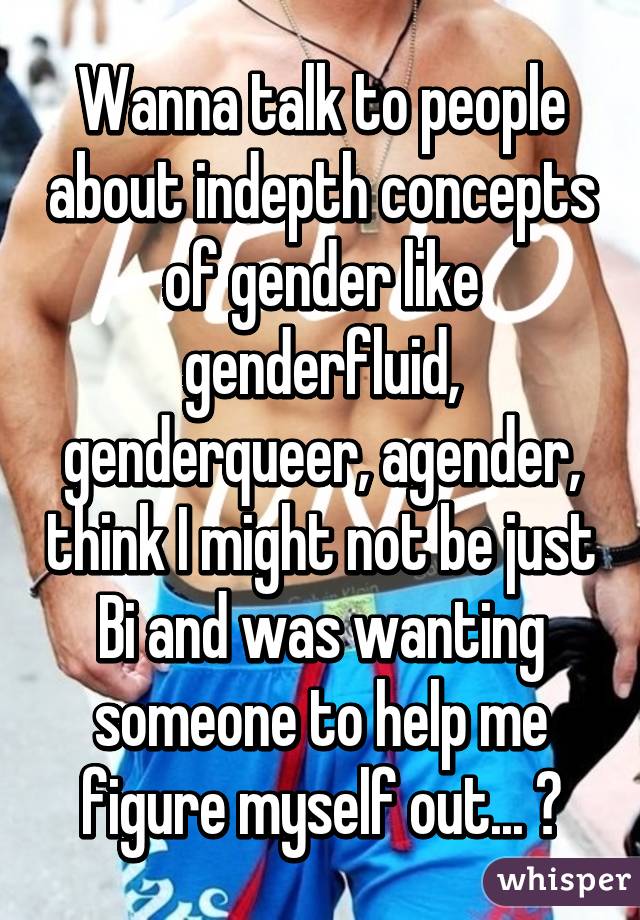 Wanna talk to people about indepth concepts of gender like genderfluid, genderqueer, agender, think I might not be just Bi and was wanting someone to help me figure myself out... 😁