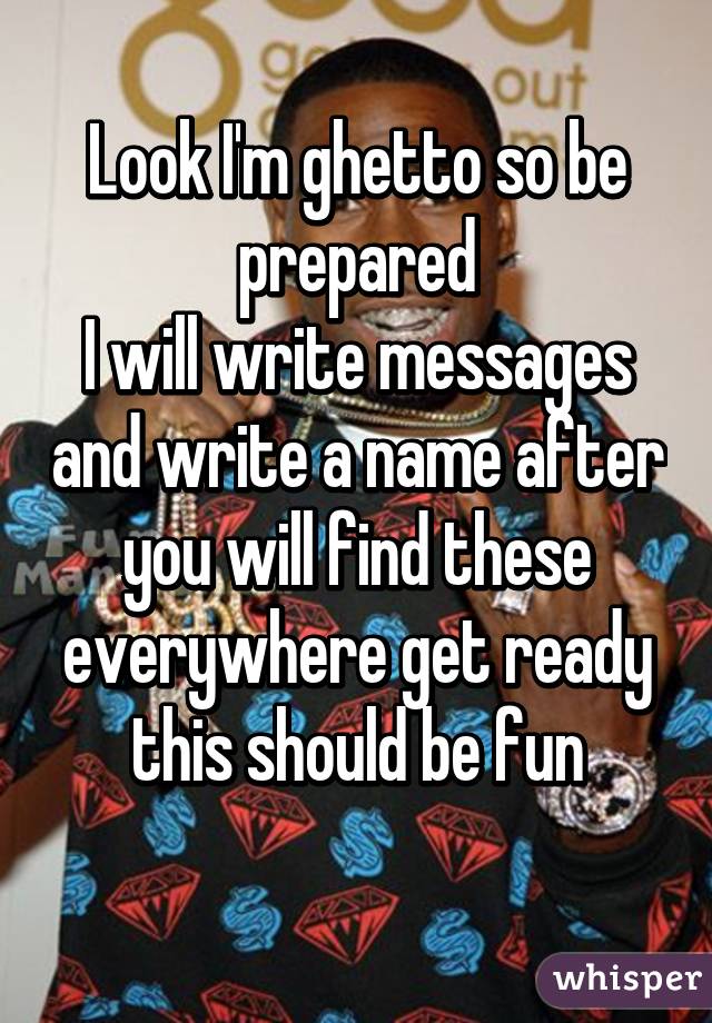 Look I'm ghetto so be prepared
I will write messages and write a name after you will find these everywhere get ready this should be fun
