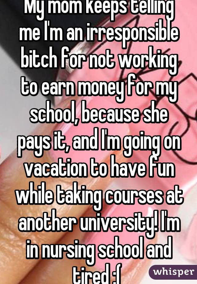 My mom keeps telling me I'm an irresponsible bitch for not working to earn money for my school, because she pays it, and I'm going on vacation to have fun while taking courses at another university! I'm in nursing school and tired :( 