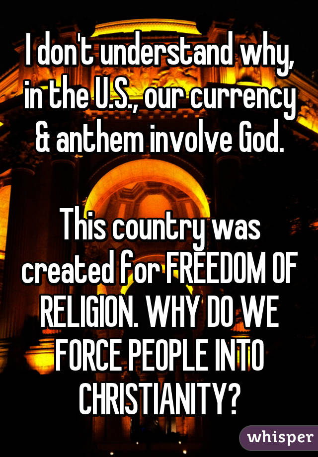 I don't understand why, in the U.S., our currency & anthem involve God.

This country was created for FREEDOM OF RELIGION. WHY DO WE FORCE PEOPLE INTO CHRISTIANITY?