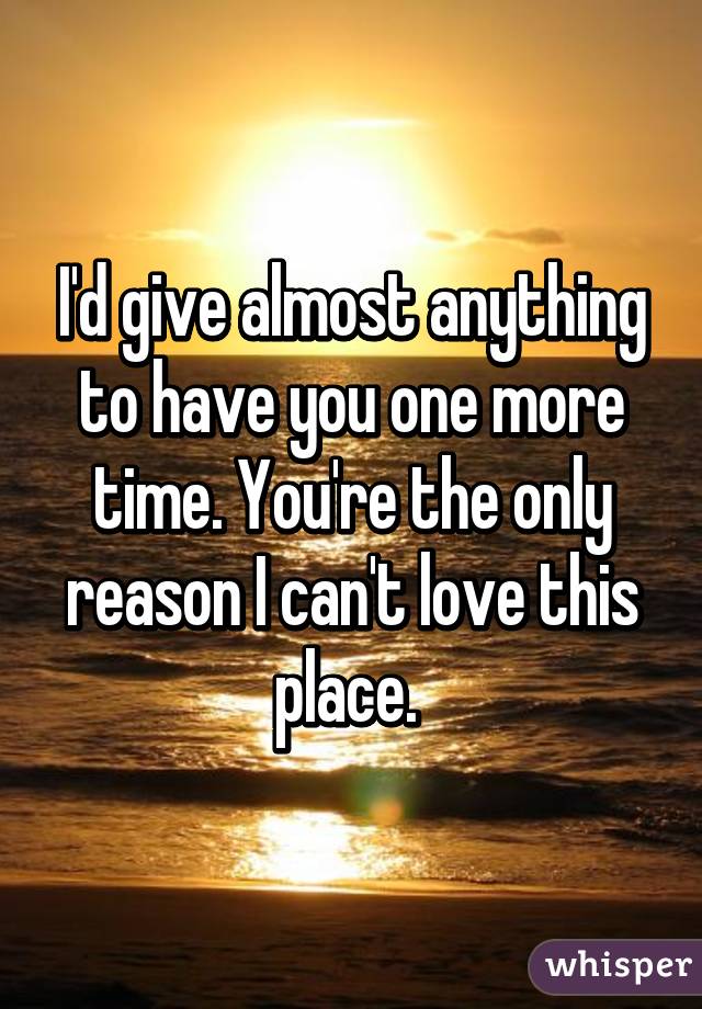 I'd give almost anything to have you one more time. You're the only reason I can't love this place. 