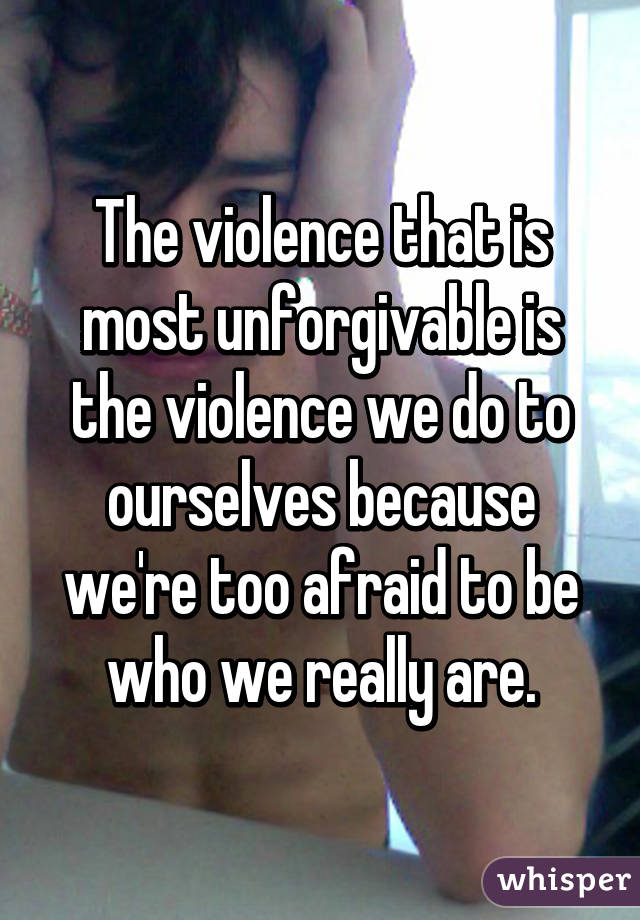 The violence that is most unforgivable is the violence we do to ourselves because we're too afraid to be who we really are.